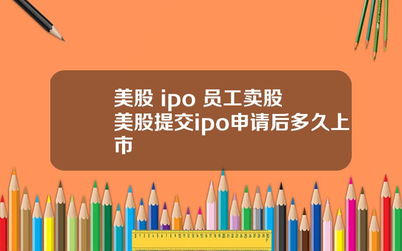 美股 ipo 员工卖股 美股提交ipo申请后多久上市